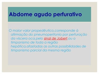 Abdome agudo perfurativo
O maior valor propedêutico,corresponde à
afirmação do pneumoperitonio por perfuração
da víscera oca,pelo sinal de Jobert,ou o
timpanismo de toda a região
hepática,afastadas as outras possibilidades de
timpanismo parcial da mesma região
 