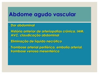 Abdome agudo vascular
◦ Dor abdominalDor abdominal
◦ História anterior de arteriopatias crônica, IAM,História anterior de arteriopatias crônica, IAM,
AVC, claudicação abdominalAVC, claudicação abdominal
◦ Eliminação de líquido necróticoEliminação de líquido necrótico
◦ Trombose arterial periférica, embolia arterial,Trombose arterial periférica, embolia arterial,
trombose venosa mesentéricatrombose venosa mesentérica
 
