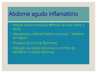 Abdome agudo inflamatório
• Atitude passiva antálgicaflexão da coxa sobre a
bacia.
• Hiperestesia cutânea/”defesa muscular” “abdome
em tábua”
• Pesquisa do sinal de Blumberg
• Palpação da região dolorosa no sentido de
identificar a víscera dolorosa
 