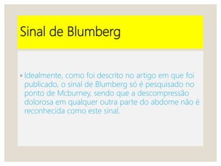Sinal de Blumberg
◦ Idealmente, como foi descrito no artigo em que foi
publicado, o sinal de Blumberg só é pesquisado no
ponto de Mcburney, sendo que a descompressão
dolorosa em qualquer outra parte do abdome não é
reconhecida como este sinal.
 