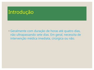 Introdução
◦ Geralmente com duração de horas até quatro dias,
não ultrapassando sete dias. Em geral, necessita de
intervenção médica imediata, cirúrgica ou não.
 