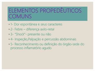 ELEMENTOS PROPEDÊUTICOS
COMUNS
◦ 1- Dor espontânea e seus caracteres
◦ 2- Febre – diferença axilo-retal
◦ 3- “Shock”- presente ou não
◦ 4- Inspeção,Palpação e percussão abdominais
◦ 5- Reconhecimento ou definição do órgão-sede do
processo inflamatório agudo
 