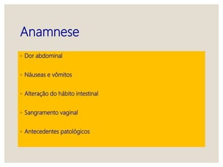 Anamnese
◦ Dor abdominal
◦ Náuseas e vômitos
◦ Alteração do hábito intestinal
◦ Sangramento vaginal
◦ Antecedentes patológicos
 