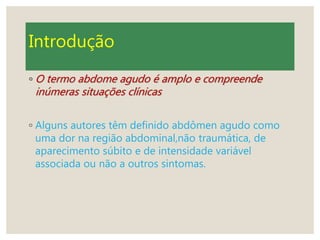 Introdução
◦ O termo abdome agudo é amplo e compreende
inúmeras situações clínicas
◦ Alguns autores têm definido abdômen agudo como
uma dor na região abdominal,não traumática, de
aparecimento súbito e de intensidade variável
associada ou não a outros sintomas.
 