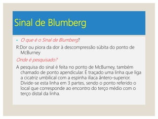 Sinal de Blumberg
• O que é o Sinal de Blumberg?
R:Dor ou piora da dor à descompressão súbita do ponto de
McBurney
Onde é pesquisado?
A pesquisa do sinal é feita no ponto de McBurney, também
chamado de ponto apendicular. É traçado uma linha que liga
a cicatriz umbilical com a espinha ilíaca ântero-superior.
Divide-se esta linha em 3 partes, sendo o ponto referido o
local que corresponde ao encontro do terço médio com o
terço distal da linha.
 