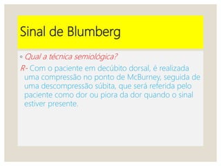 Sinal de Blumberg
◦ Qual a técnica semiológica?
R- Com o paciente em decúbito dorsal, é realizada
uma compressão no ponto de McBurney, seguida de
uma descompressão súbita, que será referida pelo
paciente como dor ou piora da dor quando o sinal
estiver presente.
 