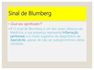 Sinal de Blumberg
◦ Qual seu significado??
◦ R-O sinal de Blumberg é um dos sinais clássicos da
Medicina, e sua presença representa Inflamação
peritoneal, e é muito sugestivo do diagnóstico de
Apendicite, apesar de não ser patognomônico desta
condição.
 