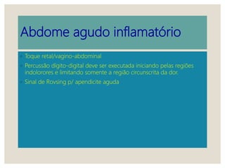 Abdome agudo inflamatório
◦ Toque retal/vagino-abdominal
◦ Percussão dígito-digital deve ser executada iniciando pelas regiões
indolorores e limitando somente a região circunscrita da dor.
◦ Sinal de Rovsing p/ apendicite aguda
 