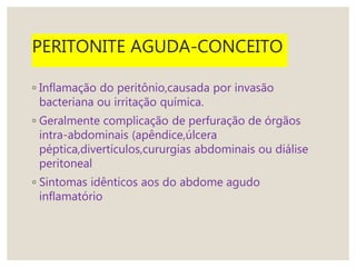 PERITONITE AGUDA-CONCEITO
◦ Inflamação do peritônio,causada por invasão
bacteriana ou irritação química.
◦ Geralmente complicação de perfuração de órgãos
intra-abdominais (apêndice,úlcera
péptica,divertículos,cururgias abdominais ou diálise
peritoneal
◦ Sintomas idênticos aos do abdome agudo
inflamatório
 