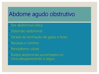 Abdome agudo obstrutivo
◦ Dor abdominal cólica
◦ Distensão abdominal
◦ Parada de laminação de gases e fezes
◦ Náuseas e vômitos
◦ Peristaltismo visível
◦ Ruídos abdominais aumentados no
início,desaparecendo à seguir
 