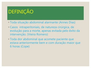 DEFINIÇÃO
◦ Toda situação abdominal alarmante (Annes Dias)
◦ Casos intraperitoniais, de natureza cirúrgica, de
evolução para a morte, apenas evitada pelo êxito da
intervenção. (Vieira Romero)
◦ Toda dor abdominal que acomete paciente que
estava anteriormente bem e com duração maior que
6 horas (Cope)
 