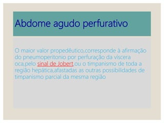 Abdome agudo perfurativo
O maior valor propedêutico,corresponde à afirmação
do pneumoperitonio por perfuração da víscera
oca,pelo sinal de Jobert,ou o timpanismo de toda a
região hepática,afastadas as outras possibilidades de
timpanismo parcial da mesma região
 