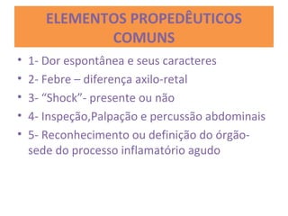 ELEMENTOS PROPEDÊUTICOS
COMUNS
• 1- Dor espontânea e seus caracteres
• 2- Febre – diferença axilo-retal
• 3- “Shock”- presente ou não
• 4- Inspeção,Palpação e percussão abdominais
• 5- Reconhecimento ou definição do órgão-
sede do processo inflamatório agudo
 