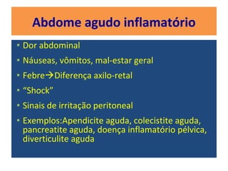 Abdome agudo inflamatório
• Dor abdominal
• Náuseas, vômitos, mal-estar geral
• FebreDiferença axilo-retal
• “Shock”
• Sinais de irritação peritoneal
• Exemplos:Apendicite aguda, colecistite aguda,
pancreatite aguda, doença inflamatório pélvica,
diverticulite aguda
 