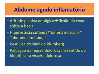 Abdome agudo inflamatório
• Atitude passiva antálgicaflexão da coxa
sobre a bacia.
• Hiperestesia cutânea/”defesa muscular”
“abdome em tábua”
• Pesquisa do sinal de Blumberg
• Palpação da região dolorosa no sentido de
identificar a víscera dolorosa
 