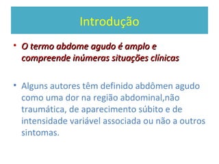 Introdução
• O termo abdome agudo é amplo eO termo abdome agudo é amplo e
compreende inúmeras situações clínicascompreende inúmeras situações clínicas
• Alguns autores têm definido abdômen agudo
como uma dor na região abdominal,não
traumática, de aparecimento súbito e de
intensidade variável associada ou não a outros
sintomas.
 