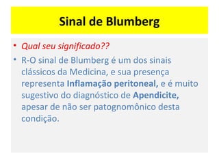 Sinal de Blumberg
• Qual seu significado??
• R-O sinal de Blumberg é um dos sinais
clássicos da Medicina, e sua presença
representa Inflamação peritoneal, e é muito
sugestivo do diagnóstico de Apendicite,
apesar de não ser patognomônico desta
condição.
 