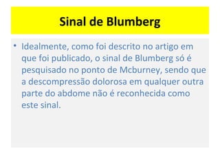 Sinal de Blumberg
• Idealmente, como foi descrito no artigo em
que foi publicado, o sinal de Blumberg só é
pesquisado no ponto de Mcburney, sendo que
a descompressão dolorosa em qualquer outra
parte do abdome não é reconhecida como
este sinal.
 