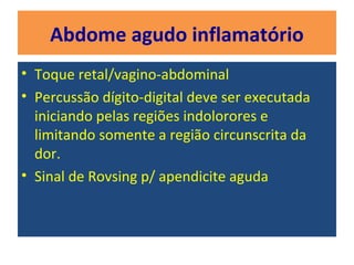 Abdome agudo inflamatório
• Toque retal/vagino-abdominal
• Percussão dígito-digital deve ser executada
iniciando pelas regiões indolorores e
limitando somente a região circunscrita da
dor.
• Sinal de Rovsing p/ apendicite aguda
 