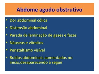 Abdome agudo obstrutivo
• Dor abdominal cólica
• Distensão abdominal
• Parada de laminação de gases e fezes
• Náuseas e vômitos
• Peristaltismo visível
• Ruídos abdominais aumentados no
início,desaparecendo à seguir
 