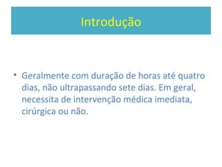 Introdução
• Geralmente com duração de horas até quatro
dias, não ultrapassando sete dias. Em geral,
necessita de intervenção médica imediata,
cirúrgica ou não.
 
