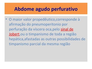 Abdome agudo perfurativo
• O maior valor propedêutico,corresponde à
afirmação do pneumoperitonio por
perfuração da víscera oca,pelo sinal de
Jobert,ou o timpanismo de toda a região
hepática,afastadas as outras possibilidades de
timpanismo parcial da mesma região
 