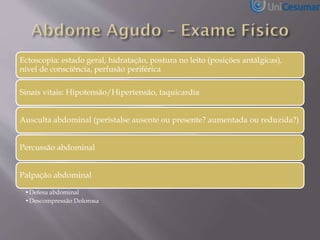 Ectoscopia: estado geral, hidratação, postura no leito (posições antálgicas),
nível de consciência, perfusão periférica
Sinais vitais: Hipotensão/Hipertensão, taquicardia
Ausculta abdominal (peristalse ausente ou presente? aumentada ou reduzida?)
Percussão abdominal
Palpação abdominal
•Defesa abdominal
•Descompressão Dolorosa
 