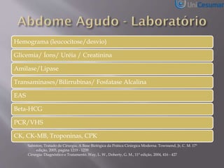 Hemograma (leucocitose/desvio)
Glicemia/ Íons/ Uréia / Creatinina
Amilase/Lipase
Transaminases/Bilirrubinas/ Fosfatase Alcalina
EAS
Beta-HCG
PCR/VHS
CK, CK-MB, Troponinas, CPK
Sabiston, Tratado de Cirurgia, A Base Biológica da Prática Cirúrgica Moderna. Townsend, Jr, C. M. 17ª
edição, 2005, pagina 1219 - 1239
Cirurgia: Diagnóstico e Tratamento. Way, L. W., Doherty, G. M., 11ª edição, 2004, 416 - 427
 