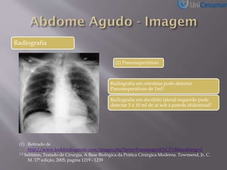 Radiografia
(1) Pneumoperitônio
(1) Retirado de
http://www.lookfordiagnosis.com/images.php?term=Pneumoperit%C3%B4nio&lang=3
1,2 Sabiston, Tratado de Cirurgia, A Base Biológica da Prática Cirúrgica Moderna. Townsend, Jr, C.
M. 17ª edição, 2005, pagina 1219 - 1239
Radiografia em ortostase pode detectar
Pneumoperitônio de 1ml1
Radiografia em decúbito lateral esquerdo pode
detectar 5 a 10 ml de ar sob a parede abdominal2
 
