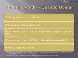 Sinais inquestionáveis de peritonite
Dor abdominal grave e progressiva
Dor abdominal e sinais de sepse inexplicáveis por qualquer outro
meio
Dor abdominal e sinal radiológico perfuração gastrointestinal
Suspeita de isquemia intestinal
Sabiston, Tratado de Cirurgia, A Base Biológica da Prática Cirúrgica Moderna. Townsend, Jr, C. M. 17ª edição, 2005,
pagina 1219 - 1239
Cirurgia: Diagnóstico e Tratamento. Way, L. W., Doherty, G. M., 11ª edição, 2004, 416 - 427
 