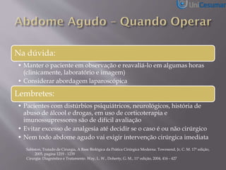 Na dúvida:
• Manter o paciente em observação e reavaliá-lo em algumas horas
(clinicamente, laboratório e imagem)
• Considerar abordagem laparoscópica
Lembretes:
• Pacientes com distúrbios psiquiátricos, neurológicos, história de
abuso de álcool e drogas, em uso de corticoterapia e
imunossupressores são de difícil avaliação
• Evitar excesso de analgesia até decidir se o caso é ou não cirúrgico
• Nem todo abdome agudo vai exigir intervenção cirúrgica imediata
Sabiston, Tratado de Cirurgia, A Base Biológica da Prática Cirúrgica Moderna. Townsend, Jr, C. M. 17ª edição,
2005, pagina 1219 - 1239
Cirurgia: Diagnóstico e Tratamento. Way, L. W., Doherty, G. M., 11ª edição, 2004, 416 - 427
 