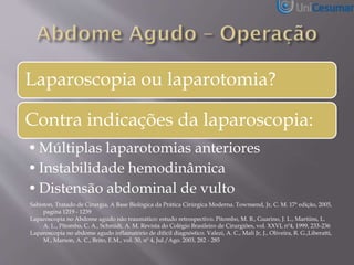 Laparoscopia ou laparotomia?
Contra indicações da laparoscopia:
•Múltiplas laparotomias anteriores
•Instabilidade hemodinâmica
•Distensão abdominal de vulto
Sabiston, Tratado de Cirurgia, A Base Biológica da Prática Cirúrgica Moderna. Townsend, Jr, C. M. 17ª edição, 2005,
pagina 1219 - 1239
Laparoscopia no Abdome agudo não traumático: estudo retrospectivo. Pitombo, M. B., Guarino, J. L., Martiins, L.
A. L., Pitombo, C. A., Schmidt, A. M. Revista do Colégio Brasileiro de Cirurgiões, vol. XXVI, nº4, 1999, 233-236
Laparoscopia no abdome agudo inflamatório de difícil diagnóstico. Valezi, A. C., Mali Jr, J., Oliveira, R. G.,Liberatti,
M., Marson, A. C., Brito, E.M., vol. 30, nº 4, Jul./Ago. 2003, 282 - 285
 