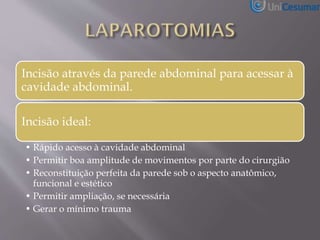 Incisão através da parede abdominal para acessar à
cavidade abdominal.
Incisão ideal:
• Rápido acesso à cavidade abdominal
• Permitir boa amplitude de movimentos por parte do cirurgião
• Reconstituição perfeita da parede sob o aspecto anatômico,
funcional e estético
• Permitir ampliação, se necessária
• Gerar o mínimo trauma
 