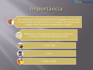 Dor abdominal é uma das queixas mais frequentes nos serviços
de atendimento de urgência em todo o mundo. No entanto, nem
sempre é bem avaliada, documentada e tratada.
Diagnóstico e abordagem cirúrgica precoce reduzem a
morbidade/mortalidade significativamente.
HUM e HSR.
UPAs.
SAMU e SIATE.
 