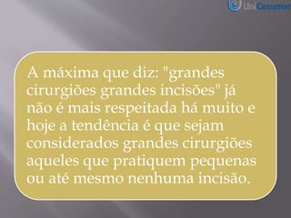 A máxima que diz: "grandes
cirurgiões grandes incisões" já
não é mais respeitada há muito e
hoje a tendência é que sejam
considerados grandes cirurgiões
aqueles que pratiquem pequenas
ou até mesmo nenhuma incisão.
 
