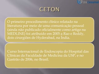 O primeiro procedimento clínico relatado na
literatura por meio de uma comunicação pessoal
(ainda não publicado oficialmente como artigo na
MEDLINE) foi atribuído em 2005 a Rao e Reddy,
dois cirurgiões de Hyderabad, na Índia.
Curso Internacional de Endoscopia do Hospital das
Clínicas da Faculdade de Medicina da USP, e no
Gastrão de 2006, no Brasil.
 