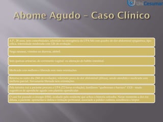 A.P., 28 anos, sem comorbidades, admitido na emergência da UPA Sdi com quadro de dor abdominal epigástrica, tipo
cólica, intensidade moderada com 12h de evolução.
Nega náuseas, vômitos ou diarreia, afebril.
Sem queixas urinárias, de corrimento vaginal ou alteração do hábito intestinal.
Medicada com melhora e liberada sem mais orientações.
Retorna no outro dia (36h de evolução), referindo piora da dor abdominal (difusa), sendo atendida e medicada com
melhora parcial. Novamente liberada sem orientações.
Pela terceira vez a paciente procura a UPA (72 horas evolução), familiares “quebraram o barraco” UGS - sinais
sugestivos de apendicite aguda com plastrão apendicular.
O caso foi passado a cirurgia (HM), avaliado pelo residente que achou a historia estranha. Nesse momento a dor era
difusa, a paciente apresentava defesa e irritação peritoneal, associado a palidez cutânea, sonolência e torpor.
 