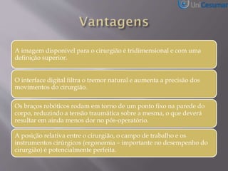 A imagem disponível para o cirurgião é tridimensional e com uma
definição superior.
O interface digital filtra o tremor natural e aumenta a precisão dos
movimentos do cirurgião.
Os braços robóticos rodam em torno de um ponto fixo na parede do
corpo, reduzindo a tensão traumática sobre a mesma, o que deverá
resultar em ainda menos dor no pós-operatório.
A posição relativa entre o cirurgião, o campo de trabalho e os
instrumentos cirúrgicos (ergonomia – importante no desempenho do
cirurgião) é potencialmente perfeita.
 