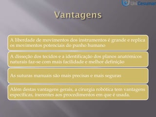 A liberdade de movimentos dos instrumentos é grande e replica
os movimentos potenciais do punho humano
A disseção dos tecidos e a identificação dos planos anatómicos
naturais faz-se com mais facilidade e melhor definição
As suturas manuais são mais precisas e mais seguras
Além destas vantagens gerais, a cirurgia robótica tem vantagens
específicas, inerentes aos procedimentos em que é usada.
 
