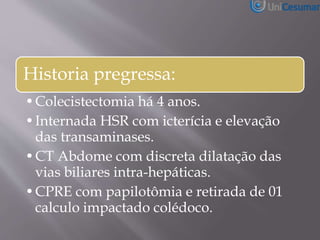 Historia pregressa:
•Colecistectomia há 4 anos.
•Internada HSR com icterícia e elevação
das transaminases.
•CT Abdome com discreta dilatação das
vias biliares intra-hepáticas.
•CPRE com papilotômia e retirada de 01
calculo impactado colédoco.
 