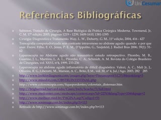  Sabiston, Tratado de Cirurgia, A Base Biológica da Prática Cirúrgica Moderna. Townsend, Jr,
C. M. 17ª edição, 2005, paginas 1219 – 1239, 1609-1610, 1381-1395
 Cirurgia: Diagnóstico e Tratamento. Way, L. W., Doherty, G. M., 11ª edição, 2004, 416 - 427
 Tomografia computadorizada sem contraste intravenoso no abdome agudo: quando e por que
usar. Freire, Filho, E. O., Jesus, P. E. M., D’Ippolito, G., Szejnfeld, J. Radiol Bras 2006; 39(1): 51-
62
 Laparoscopia no Abdome agudo não traumático: estudo retrospectivo. Pitombo, M. B.,
Guarino, J. L., Martiins, L. A. L., Pitombo, C. A., Schmidt, A. M. Revista do Colégio Brasileiro
de Cirurgiões, vol. XXVI, nº4, 1999, 233-236
 Laparoscopia no abdome agudo inflamatório de difícil diagnóstico. Valezi, A. C., Mali Jr, J.,
Oliveira, R. G.,Liberatti, M., Marson, A. C., Brito, E.M., vol. 30, nº 4, Jul./Ago. 2003, 282 – 285
 http://www.lookfordiagnosis.com/images.php?term=Pneumoperit%C3%B4nio&lang=3
 http://www.misodor.com/OBSTRUINTESTINAL.php
 http://www.colonoscopia.com/fiquepordentro/coloretais_distensao.htm
 http://brighamrad.harvard.edu/Cases/bwh/hcache/5/full.html
 http://www.medcenter.com/medscape/content.aspx?id=22763&langType=1046&page=2
 http://www.medison.med.br/PAGINA.asp?Codigo1=55
 http://www.sonimage.com.br/index.php?t=113
 Retirado de http://www.sonimage.com.br/index.php?t=113
 