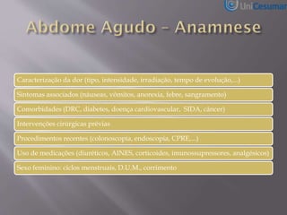 Caracterização da dor (tipo, intensidade, irradiação, tempo de evolução,...)
Sintomas associados (náuseas, vômitos, anorexia, febre, sangramento)
Comorbidades (DRC, diabetes, doença cardiovascular, SIDA, câncer)
Intervenções cirúrgicas prévias
Procedimentos recentes (colonoscopia, endoscopia, CPRE,...)
Uso de medicações (diuréticos, AINES, corticoides, imunossupressores, analgésicos)
Sexo feminino: ciclos menstruais, D.U.M., corrimento
 