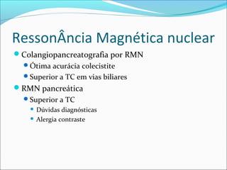 RessonÂncia Magnética nuclear
Colangiopancreatografia por RMN
Ótima acurácia colecistite
Superior a TC em vias biliares
RMN pancreática
Superior a TC
 Dúvidas diagnósticas
 Alergia contraste
 