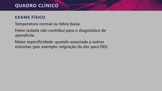 QUADRO CLÍNICO
EXAME FÍSICO
Temperatura normal ou febre baixa.
Febre isolada não contribui para o diagnóstico de
apendicite.
Maior especificidade: quando associada a outros
sintomas (por exemplo: migração da dor para FID).
 