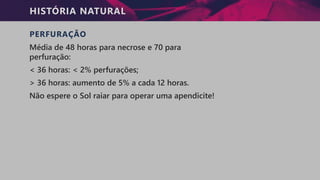 HISTÓRIA NATURAL
PERFURAÇÃO
Média de 48 horas para necrose e 70 para
perfuração:
< 36 horas: < 2% perfurações;
> 36 horas: aumento de 5% a cada 12 horas.
Não espere o Sol raiar para operar uma apendicite!
 