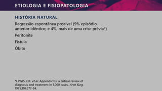 ETIOLOGIA E FISIOPATOLOGIA
HISTÓRIA NATURAL
Regressão espontânea possível (9% episódio
anterior idêntico; e 4%, mais de uma crise prévia*)
Peritonite
Fístula
Óbito
*LEWIS, F.R. et al. Appendicitis: a critical review of
diagnosis and treatment in 1,000 cases. Arch Surg.
1975;110:677-84.
 