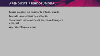 APENDICITE PSEUDOTUMORAL
Massa palpável no quadrante inferior direito.
Mais de uma semana de evolução.
Tratamento inicialmente clínico, com drenagem
eventual.
Apendicectomia eletiva.
 