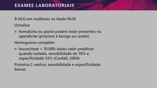 EXAMES LABORATORIAIS
ß-hCG em mulheres na idade fértil
Urinálise
੦ hematúria ou piúria podem estar presentes na
apendicite (próximo à bexiga ou ureter)
Hemograma completo
੦ leucocitose > 10.000: baixo valor preditivo
quando isolado, sensibilidade de 76% e
especificidade 52% (Cardall, 2004)
Proteína C reativa: sensibilidade e especificidade
baixas.
 