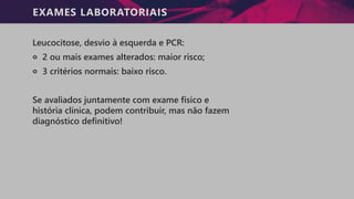 EXAMES LABORATORIAIS
Leucocitose, desvio à esquerda e PCR:
੦ 2 ou mais exames alterados: maior risco;
੦ 3 critérios normais: baixo risco.
Se avaliados juntamente com exame físico e
história clínica, podem contribuir, mas não fazem
diagnóstico definitivo!
 
