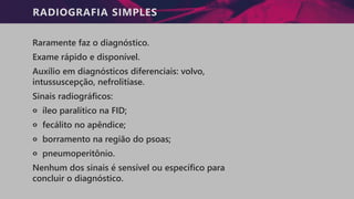 RADIOGRAFIA SIMPLES
Raramente faz o diagnóstico.
Exame rápido e disponível.
Auxílio em diagnósticos diferenciais: volvo,
intussuscepção, nefrolitíase.
Sinais radiográficos:
੦ íleo paralítico na FID;
੦ fecálito no apêndice;
੦ borramento na região do psoas;
੦ pneumoperitônio.
Nenhum dos sinais é sensível ou específico para
concluir o diagnóstico.
 